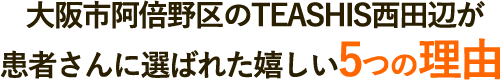 大阪市阿倍野区のTEASHIS西田辺が患者さんに選ばれた嬉しい5つの理由